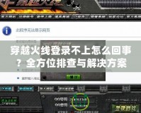 穿越火線登錄不上怎么回事？全方位排查與解決方案