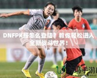 DNFPK服怎么登陸？教你輕松進入全新戰斗世界！