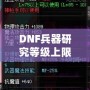 DNF兵器研究等級上限：全面解析，助你輕松突破極限