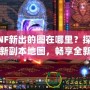 DNF新出的圖在哪里？探索全新副本地圖，暢享全新冒險