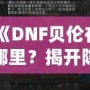 《DNF貝倫在哪里？揭開隱藏世界的神秘面紗》