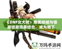 《DNF女大槍：絕美槍械與驚艷技能完美結合，成為地下城最強力角色！》