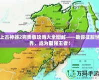 上古神器2完美版攻略大全圖解——助你征服世界，成為最強(qiáng)王者！