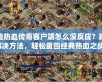 下載熱血傳奇客戶端怎么沒反應？揭秘解決方法，輕松重回經典熱血之戰！