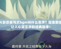 火影忍者與太bgm叫什么名字？探索那些讓人心潮澎湃的經(jīng)典旋律！