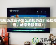 電視游戲盒子怎么添加游戲？輕松搞定，暢享無限樂趣！