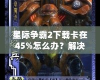 星際爭霸2下載卡在45%怎么辦？解決方法大揭秘