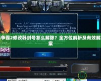 星際爭霸2修改器封號怎么解除？全方位解析及有效解決方案