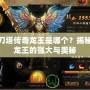 刀塔傳奇龍王是哪個(gè)？揭秘龍王的強(qiáng)大與奧秘