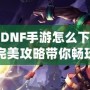 韓服DNF手游怎么下載安卓？完美攻略帶你暢玩韓服版本