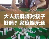 大人玩麻將對孩子好嗎？家庭娛樂還是隱形危害？