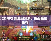 探索《DNF》新地圖深淵，挑戰極限，收獲無窮！