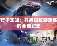 Cf斧子龍嘯：開啟極致游戲體驗的全新紀元