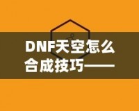 DNF天空怎么合成技巧——最全攻略，助你輕松提升角色戰力