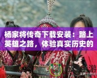 楊家將傳奇下載安裝：踏上英雄之路，體驗真實歷史的震撼