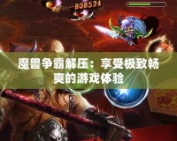 魔獸爭霸解壓：享受極致暢爽的游戲體驗