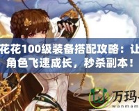 DNF花花100級裝備搭配攻略：讓你的角色飛速成長，秒殺副本！