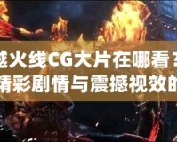 穿越火線CG大片在哪看？探尋精彩劇情與震撼視效的源頭