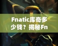 Fnatic庫奇多少錢？揭秘Fnatic系列皮膚的價值與收藏魅力