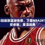 體驗極致籃球快感，下載NBA2K11安卓版，重溫經典