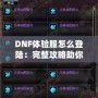 DNF體驗(yàn)服怎么登陸：完整攻略助你暢玩地下城與勇士的前沿內(nèi)容