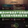 解決DNF登錄進不去頻道的常見問題與完美修復(fù)方案