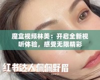 魔盒視頻林美：開啟全新視聽體驗，感受無限精彩