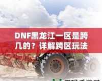 DNF黑龍江一區是跨幾的？詳解跨區玩法與策略