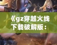 《gz穿越火線下載破解版：暢享全新槍戰體驗，突破游戲極限》