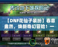 【DNF花仙子裝扮】春意盎然，煥新奇幻冒險！一起來探索夢幻花園的奇妙魅力