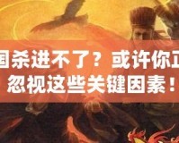 三國殺進不了？或許你正在忽視這些關鍵因素！