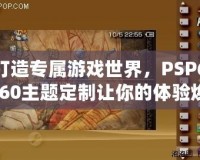 打造專屬游戲世界，PSP6.60主題定制讓你的體驗煥然一新