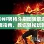 DNF男格斗刷圖轉職選擇指南，教你輕松玩轉高效刷圖玩法！