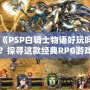 《PSP白騎士物語好玩嗎？探尋這款經典RPG游戲的魅力所在》