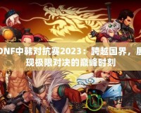 DNF中韓對抗賽2023：跨越國界，展現極限對決的巔峰時刻