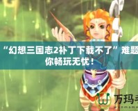 解決“幻想三國志2補丁下載不了”難題，讓你暢玩無憂！