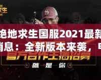 絕地求生國服2021最新消息：全新版本來襲，電競榮耀再續！