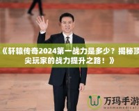 《軒轅傳奇2024第一戰力是多少？揭秘頂尖玩家的戰力提升之路！》