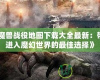 《魔獸戰役地圖下載大全最新：帶你進入魔幻世界的最佳選擇》