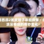 大話西游2畫皮娘子親密效果：探秘浪漫奇緣的奇妙變化