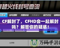 CF解封了，CFHD會(huì)一起解封嗎？解答你的疑惑！