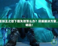 魔獸世界巫妖王之怒下載失敗怎么辦？詳解解決方案，快速恢復暢玩！