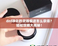 dnf凈化的靈魂痕跡怎么獲得？輕松攻略大揭秘！