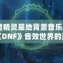 《暗精靈墓地背景音樂：領略《DNF》音效世界的沉浸魅力》