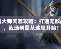 武器大師天賦攻略：打造無敵戰力，戰場制霸從這里開始！