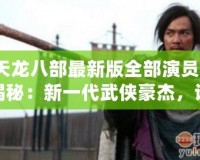 《天龍八部最新版全部演員表》大揭秘：新一代武俠豪杰，誰最符合原著形象？