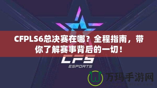 CFPLS6總決賽在哪？全程指南，帶你了解賽事背后的一切！