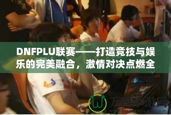 DNFPLU聯賽——打造競技與娛樂的完美融合，激情對決點燃全場