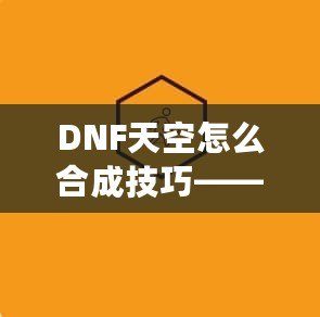 DNF天空怎么合成技巧——最全攻略，助你輕松提升角色戰(zhàn)力