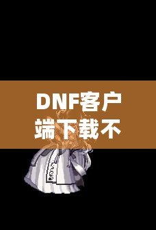 DNF客戶端下載不了怎么辦？教你輕松解決常見問題！